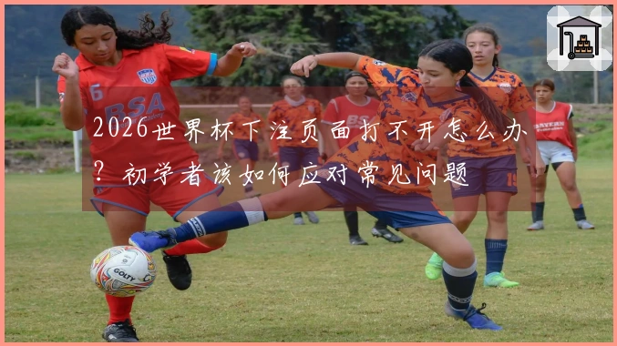 2026世界杯下注页面打不开怎么办？初学者该如何应对常见问题